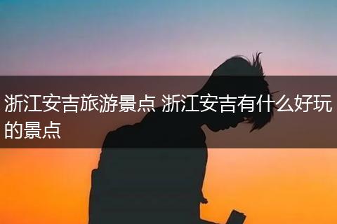 浙江安吉旅游景点 浙江安吉有什么好玩的景点