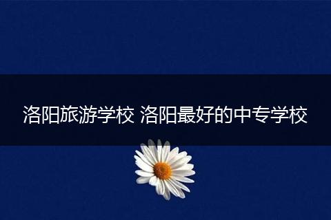 洛阳旅游学校 洛阳最好的中专学校