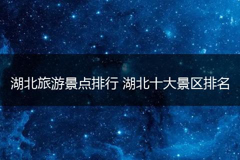 湖北旅游景点排行 湖北十大景区排名