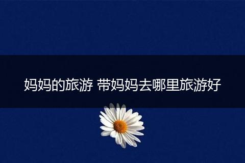 妈妈的旅游 带妈妈去哪里旅游好