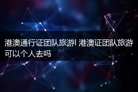 港澳通行证团队旅游l 港澳证团队旅游可以个人去吗