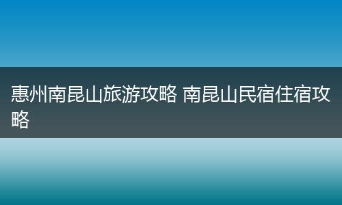 惠州南昆山旅游攻略 南昆山民宿住宿攻略