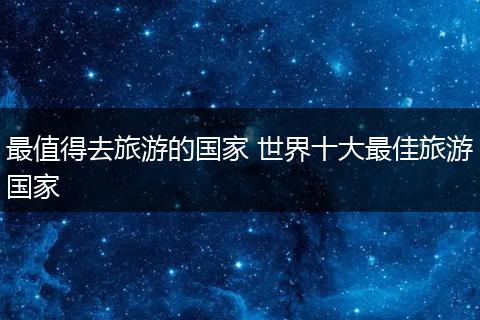 最值得去旅游的国家 世界十大最佳旅游国家