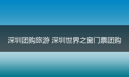 深圳团购旅游 深圳世界之窗门票团购