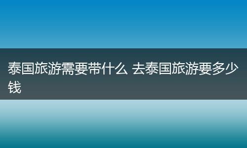 泰国旅游需要带什么 去泰国旅游要多少钱