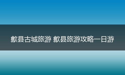 歙县古城旅游 歙县旅游攻略一日游