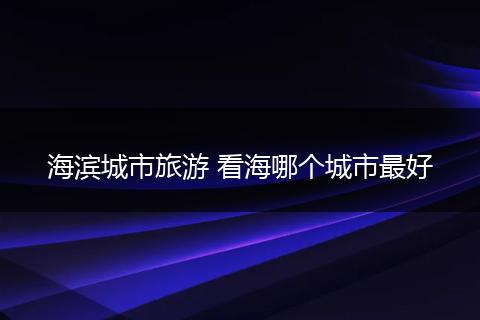 海滨城市旅游 看海哪个城市最好