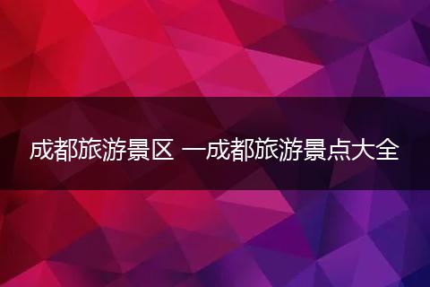 成都旅游景区 一成都旅游景点大全
