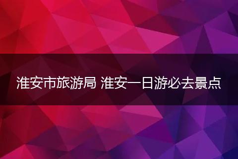 淮安市旅游局 淮安一日游必去景点