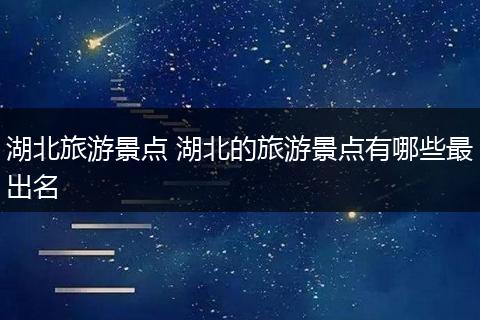 湖北旅游景点 湖北的旅游景点有哪些最出名
