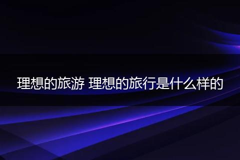 理想的旅游 理想的旅行是什么样的