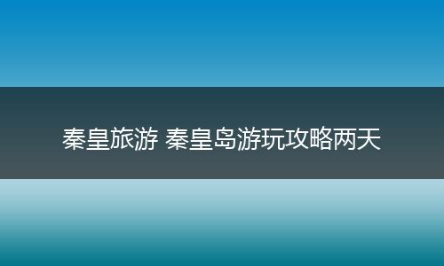 秦皇旅游 秦皇岛游玩攻略两天
