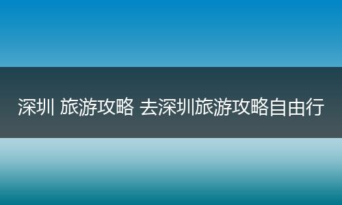 深圳 旅游攻略 去深圳旅游攻略自由行