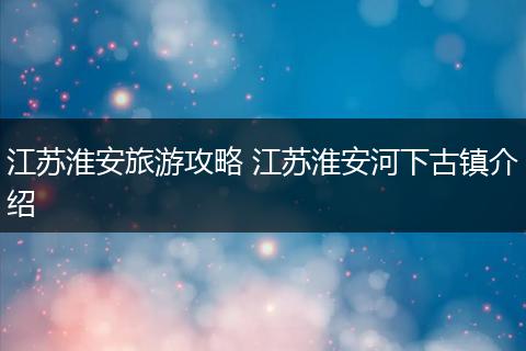江苏淮安旅游攻略 江苏淮安河下古镇介绍
