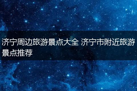 济宁周边旅游景点大全 济宁市附近旅游景点推荐
