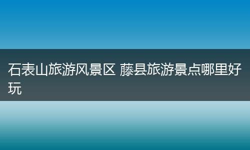 石表山旅游风景区 藤县旅游景点哪里好玩