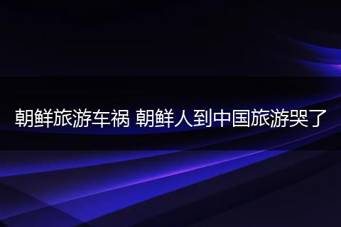 朝鲜旅游车祸 朝鲜人到中国旅游哭了