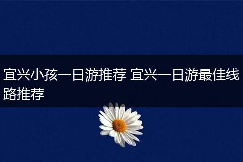 宜兴小孩一日游推荐 宜兴一日游最佳线路推荐