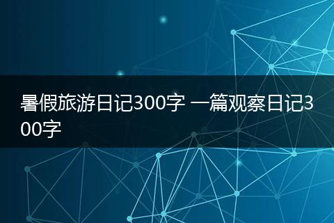 暑假旅游日记300字 一篇观察日记300字