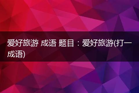 爱好旅游 成语 题目：爱好旅游(打一成语)