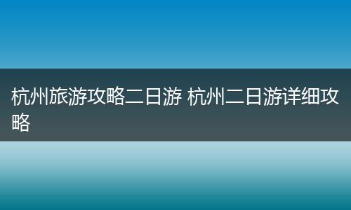杭州旅游攻略二日游 杭州二日游详细攻略