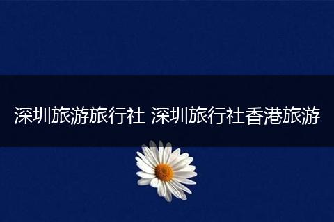 深圳旅游旅行社 深圳旅行社香港旅游