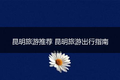 昆明旅游推荐 昆明旅游出行指南
