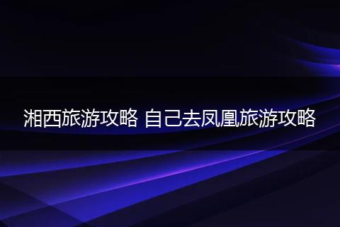 湘西旅游攻略 自己去凤凰旅游攻略