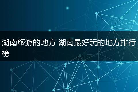 湖南旅游的地方 湖南最好玩的地方排行榜
