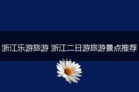 浙江乐游旅游 浙江二日游旅游景点推荐