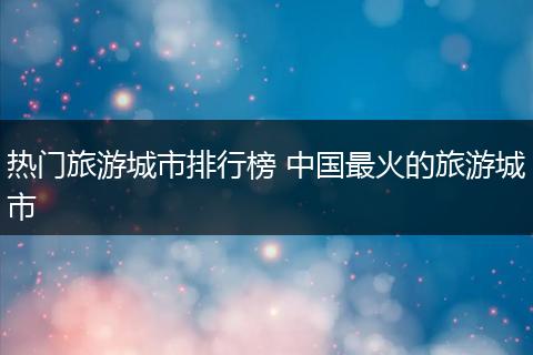 热门旅游城市排行榜 中国最火的旅游城市