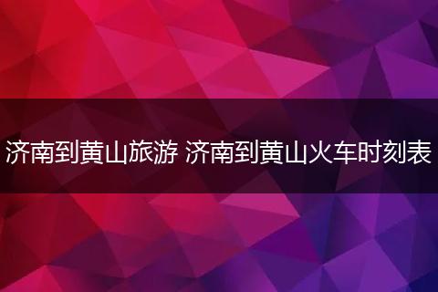 济南到黄山旅游 济南到黄山火车时刻表