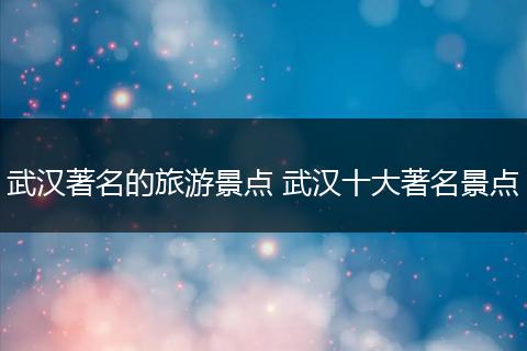 武汉著名的旅游景点 武汉十大著名景点