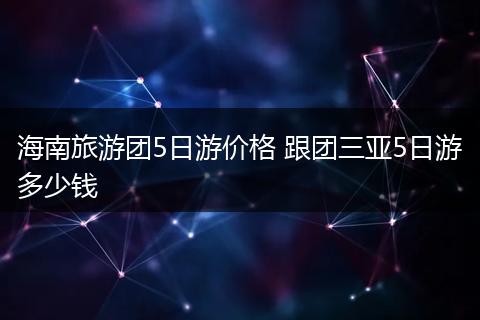 海南旅游团5日游价格 跟团三亚5日游多少钱