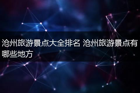 沧州旅游景点大全排名 沧州旅游景点有哪些地方