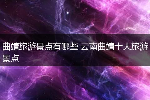 曲靖旅游景点有哪些 云南曲靖十大旅游景点