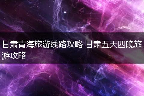 甘肃青海旅游线路攻略 甘肃五天四晚旅游攻略