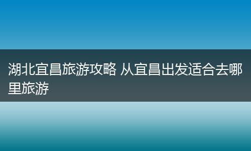 湖北宜昌旅游攻略 从宜昌出发适合去哪里旅游