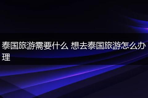 泰国旅游需要什么 想去泰国旅游怎么办理