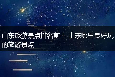 山东旅游景点排名前十 山东哪里最好玩的旅游景点