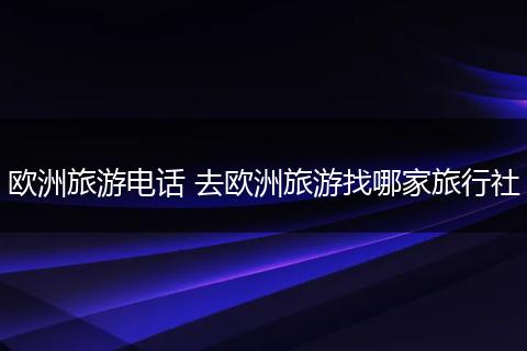 欧洲旅游电话 去欧洲旅游找哪家旅行社