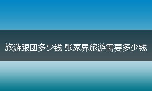 旅游跟团多少钱 张家界旅游需要多少钱