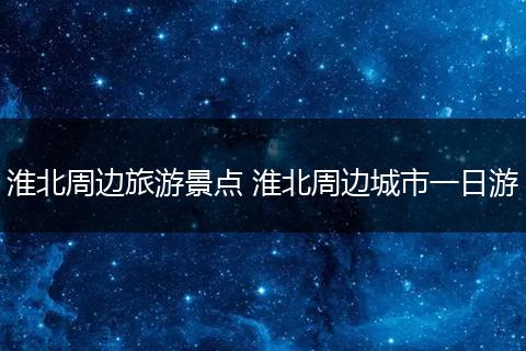 淮北周边旅游景点 淮北周边城市一日游