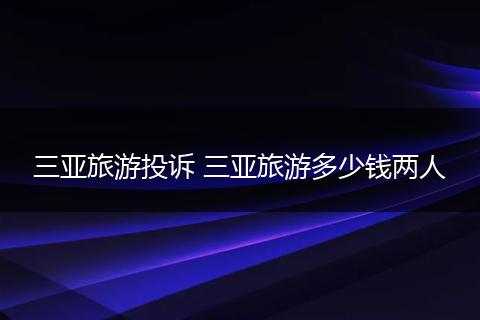三亚旅游投诉 三亚旅游多少钱两人