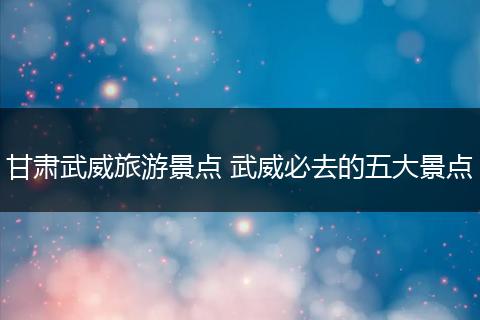 甘肃武威旅游景点 武威必去的五大景点