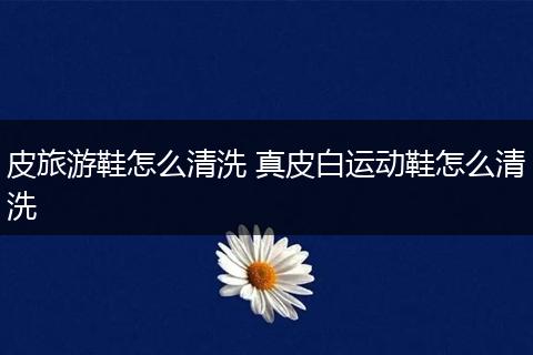 皮旅游鞋怎么清洗 真皮白运动鞋怎么清洗