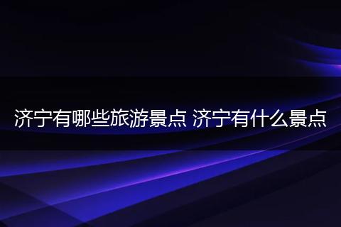 济宁有哪些旅游景点 济宁有什么景点