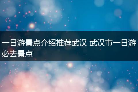 一日游景点介绍推荐武汉 武汉市一日游必去景点