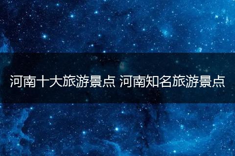 河南十大旅游景点 河南知名旅游景点