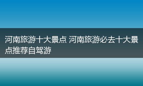 河南旅游十大景点 河南旅游必去十大景点推荐自驾游